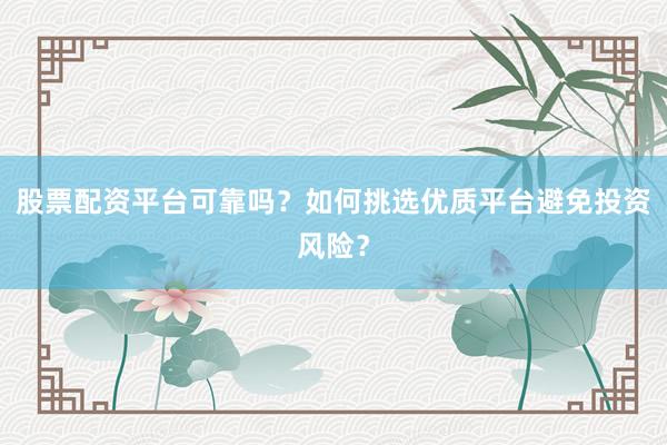 股票配资平台可靠吗？如何挑选优质平台避免投资风险？