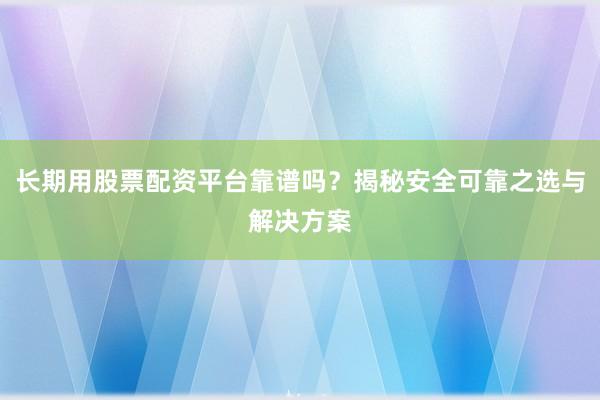长期用股票配资平台靠谱吗？揭秘安全可靠之选与解决方案