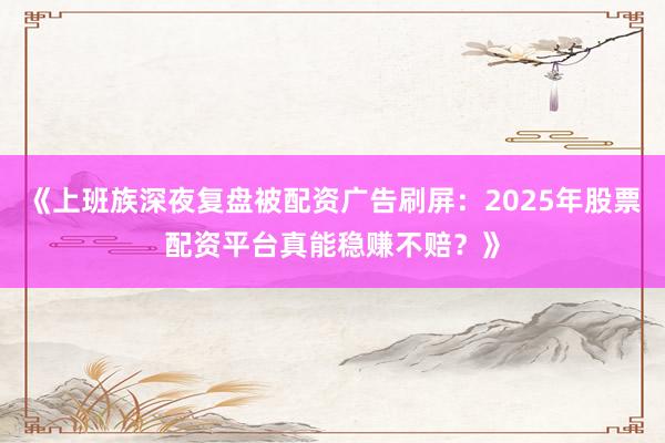 《上班族深夜复盘被配资广告刷屏：2025年股票配资平台真能稳赚不赔？》