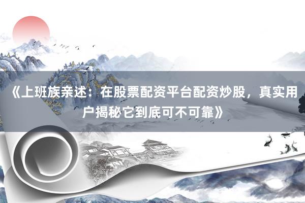 《上班族亲述：在股票配资平台配资炒股，真实用户揭秘它到底可不可靠》
