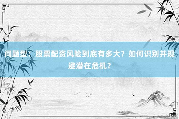 问题型:股票配资风险到底有多大?如何识别并规避潜在危机?