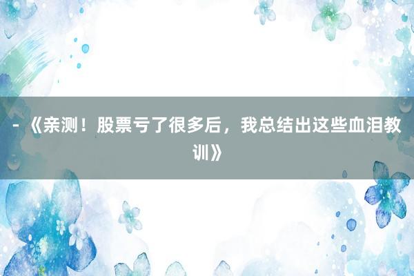 - 《亲测！股票亏了很多后，我总结出这些血泪教训》