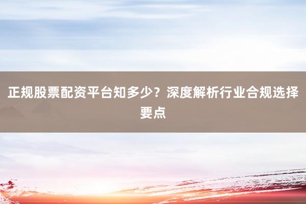 正规股票配资平台知多少？深度解析行业合规选择要点