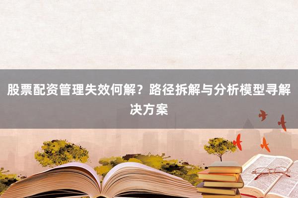 股票配资管理失效何解？路径拆解与分析模型寻解决方案