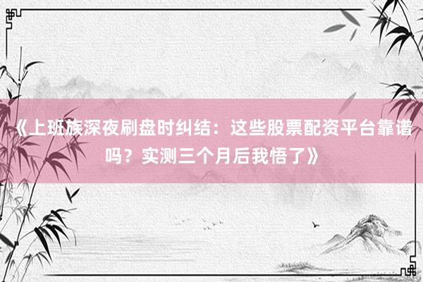 《上班族深夜刷盘时纠结：这些股票配资平台靠谱吗？实测三个月后我悟了》