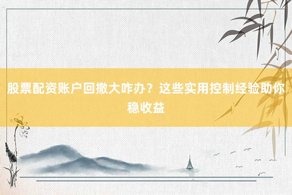 股票配资账户回撤大咋办？这些实用控制经验助你稳收益