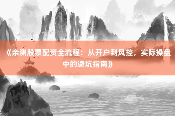 《亲测股票配资全流程：从开户到风控，实际操盘中的避坑指南》