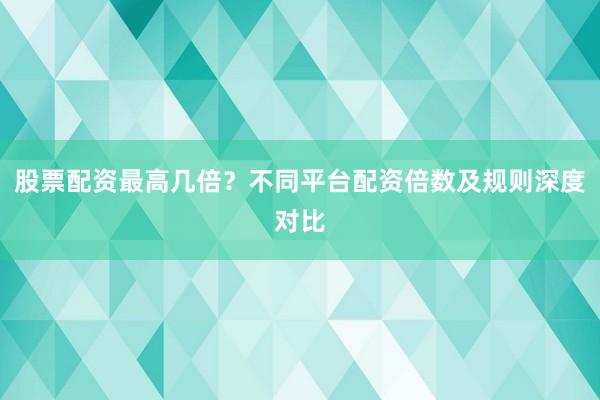 股票配资最高几倍？不同平台配资倍数及规则深度对比