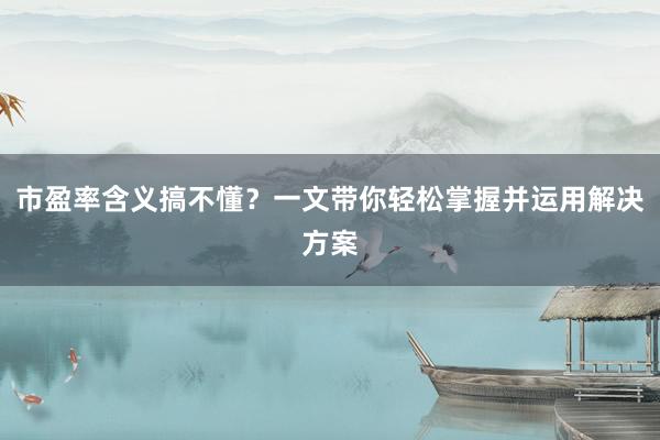 市盈率含义搞不懂？一文带你轻松掌握并运用解决方案