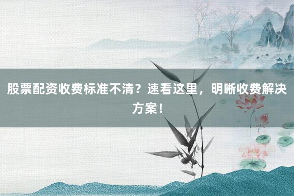 股票配资收费标准不清？速看这里，明晰收费解决方案！