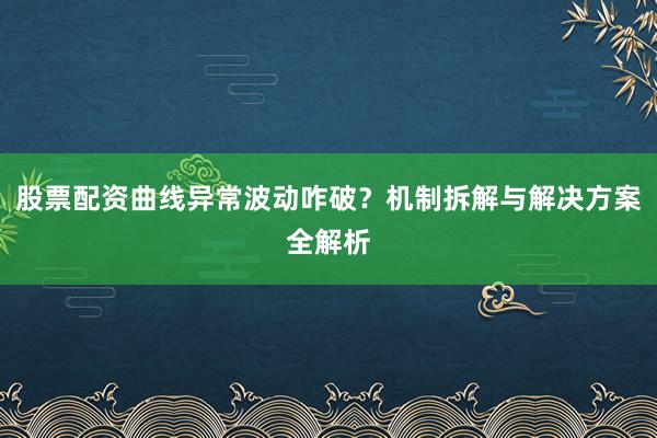 股票配资曲线异常波动咋破？机制拆解与解决方案全解析