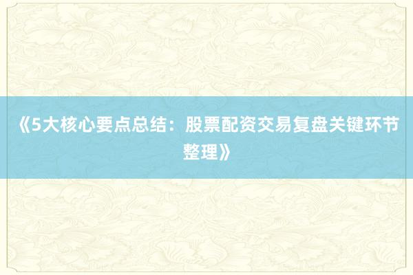 《5大核心要点总结：股票配资交易复盘关键环节整理》