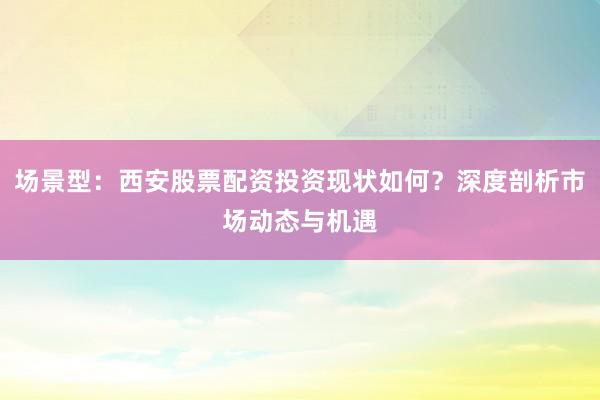 场景型：西安股票配资投资现状如何？深度剖析市场动态与机遇
