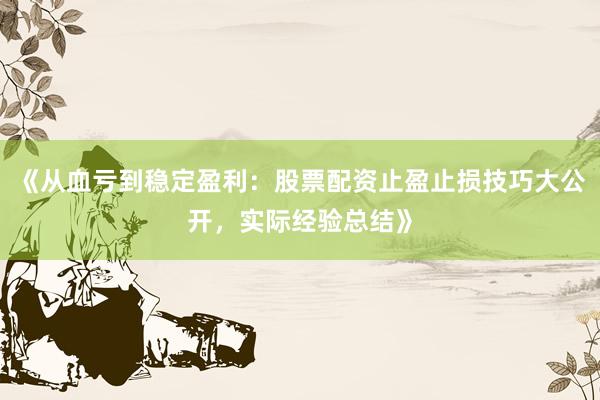 《从血亏到稳定盈利：股票配资止盈止损技巧大公开，实际经验总结》