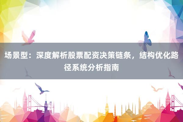场景型：深度解析股票配资决策链条，结构优化路径系统分析指南