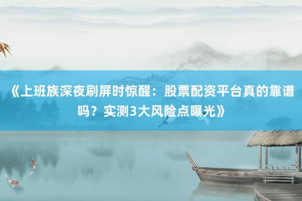 《上班族深夜刷屏时惊醒：股票配资平台真的靠谱吗？实测3大风险点曝光》