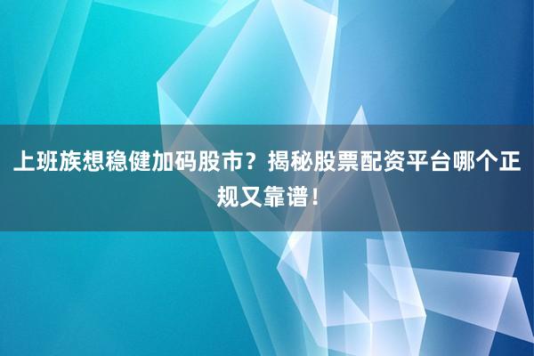 上班族想稳健加码股市？揭秘股票配资平台哪个正规又靠谱！