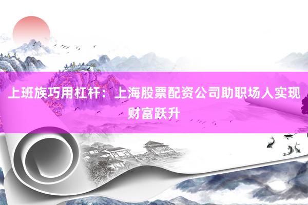 上班族巧用杠杆：上海股票配资公司助职场人实现财富跃升