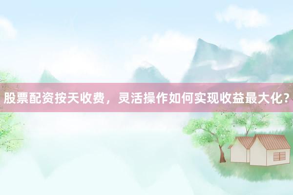 股票配资按天收费，灵活操作如何实现收益最大化？