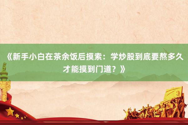 《新手小白在茶余饭后摸索：学炒股到底要熬多久才能摸到门道？》
