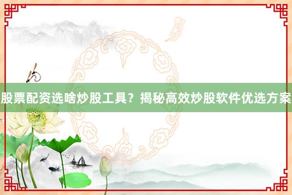 股票配资选啥炒股工具？揭秘高效炒股软件优选方案