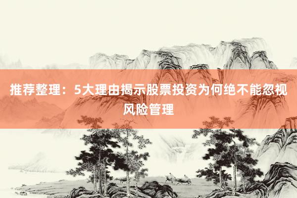 推荐整理:5大理由揭示股票投资为何绝不能忽视风险管理