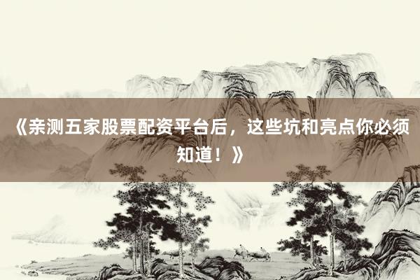 《亲测五家股票配资平台后，这些坑和亮点你必须知道！》