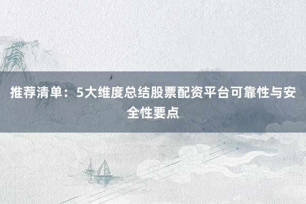 推荐清单：5大维度总结股票配资平台可靠性与安全性要点