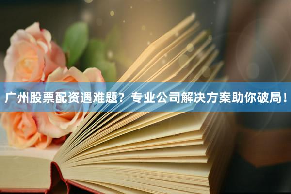 广州股票配资遇难题？专业公司解决方案助你破局！