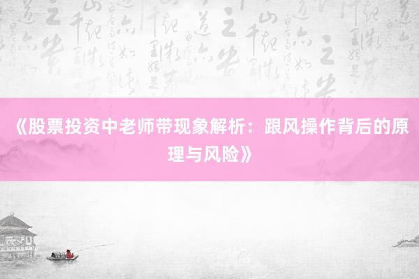 《股票投资中老师带现象解析：跟风操作背后的原理与风险》
