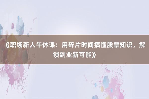 《职场新人午休课：用碎片时间搞懂股票知识，解锁副业新可能》