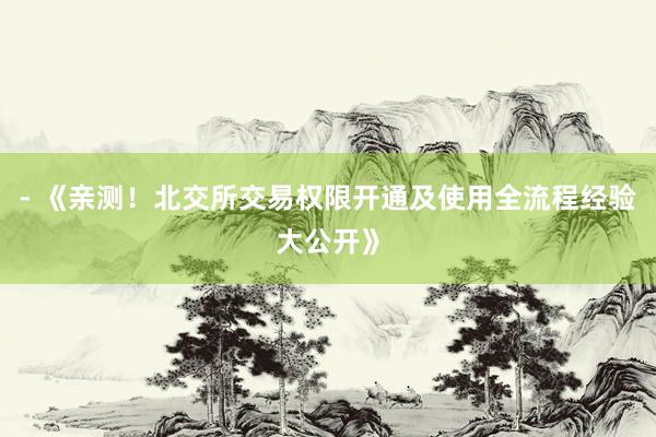 - 《亲测！北交所交易权限开通及使用全流程经验大公开》
