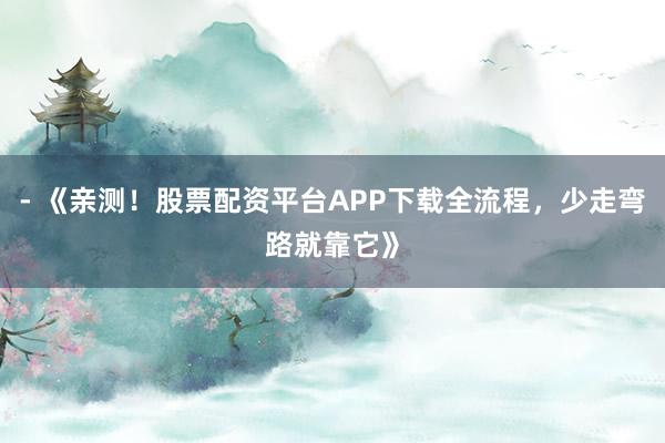 - 《亲测！股票配资平台APP下载全流程，少走弯路就靠它》