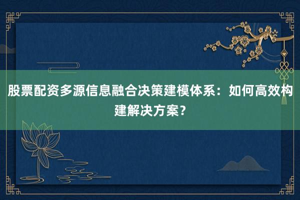 股票配资多源信息融合决策建模体系：如何高效构建解决方案？