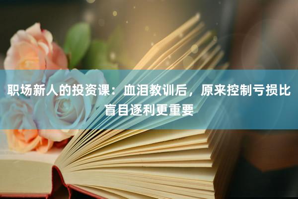 职场新人的投资课：血泪教训后，原来控制亏损比盲目逐利更重要