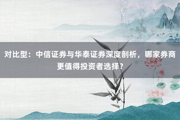 对比型：中信证券与华泰证券深度剖析，哪家券商更值得投资者选择？