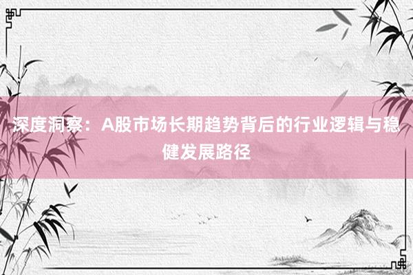 深度洞察：A股市场长期趋势背后的行业逻辑与稳健发展路径