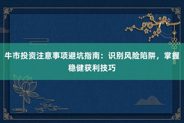 牛市投资注意事项避坑指南：识别风险陷阱，掌握稳健获利技巧