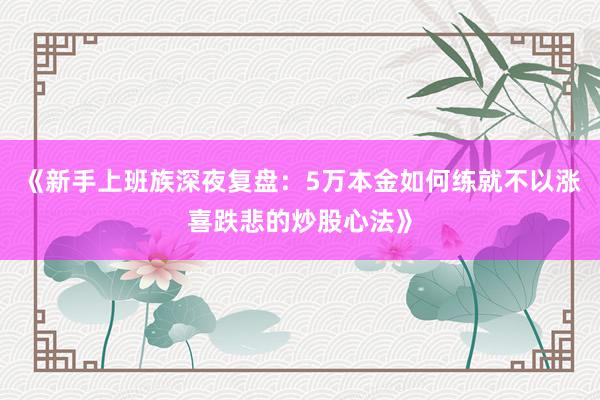 《新手上班族深夜复盘:5万本金如何练就不以涨喜跌悲的炒股心法》