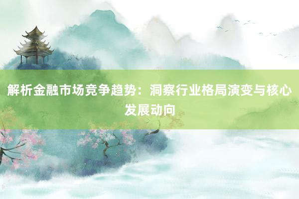 解析金融市场竞争趋势：洞察行业格局演变与核心发展动向