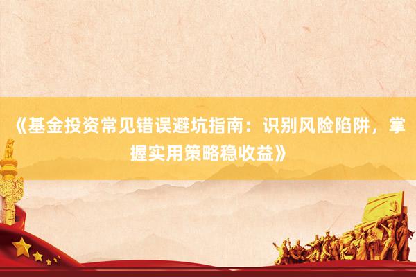 《基金投资常见错误避坑指南：识别风险陷阱，掌握实用策略稳收益》