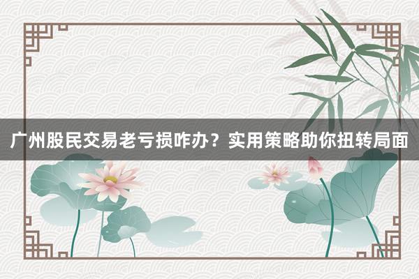 广州股民交易老亏损咋办？实用策略助你扭转局面