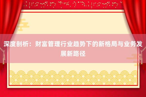 深度剖析：财富管理行业趋势下的新格局与业务发展新路径