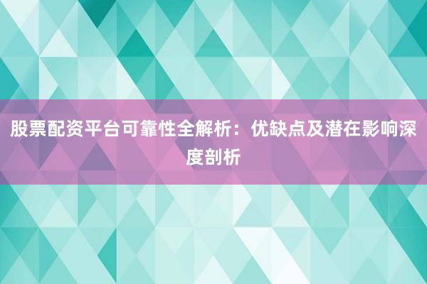 股票配资平台可靠性全解析：优缺点及潜在影响深度剖析