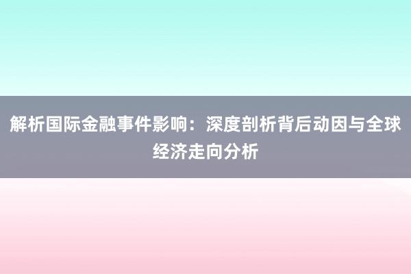 解析国际金融事件影响：深度剖析背后动因与全球经济走向分析