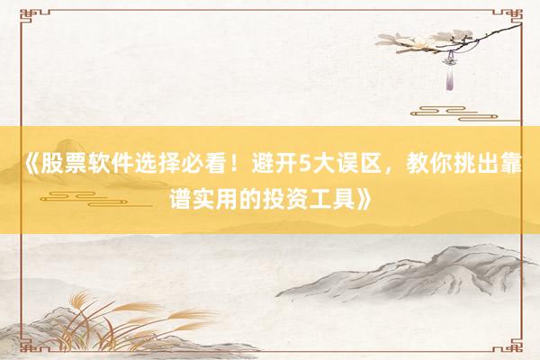 《股票软件选择必看！避开5大误区，教你挑出靠谱实用的投资工具》
