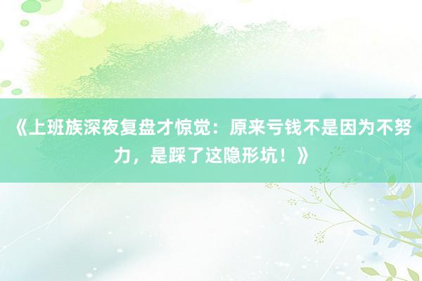 《上班族深夜复盘才惊觉：原来亏钱不是因为不努力，是踩了这隐形坑！》