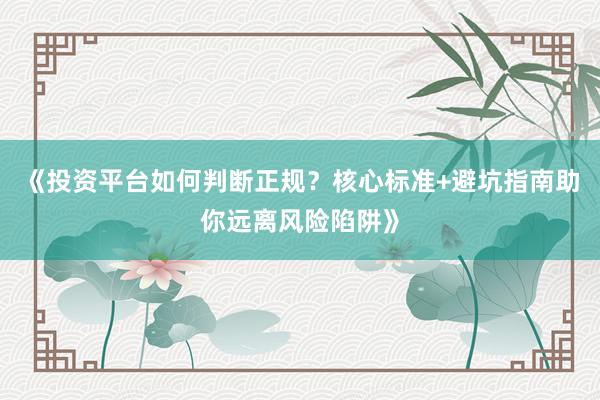 《投资平台如何判断正规？核心标准+避坑指南助你远离风险陷阱》