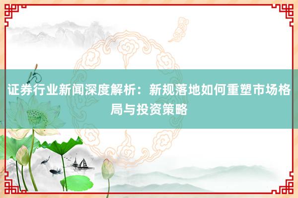 证券行业新闻深度解析：新规落地如何重塑市场格局与投资策略