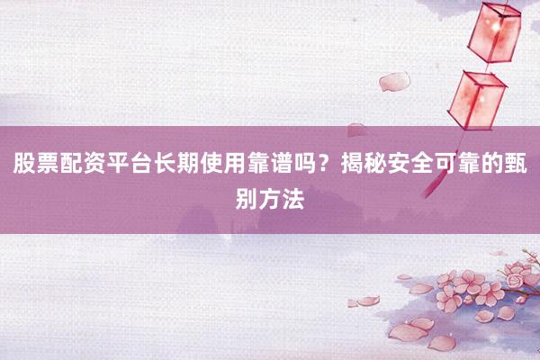 股票配资平台长期使用靠谱吗？揭秘安全可靠的甄别方法